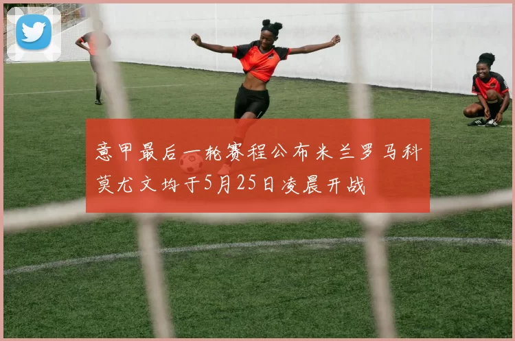 意甲最后一轮赛程公布米兰罗马科莫尤文均于5月25日凌晨开战