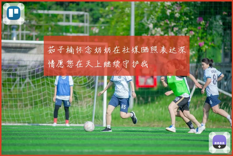 茹子楠怀念奶奶在社媒晒照表达深情愿您在天上继续守护我
