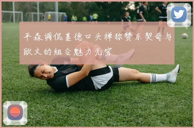 平森调侃基德口头禅称赞东契奇与欧文的组合魅力无穷