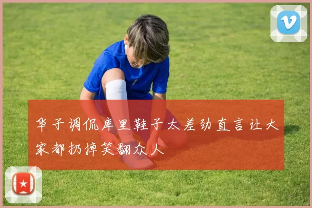 华子调侃库里鞋子太差劲直言让大家都扔掉笑翻众人