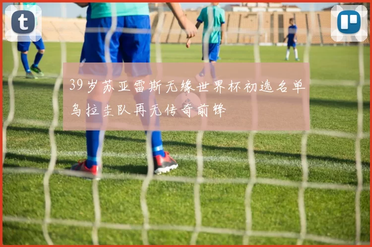 39岁苏亚雷斯无缘世界杯初选名单乌拉圭队再无传奇前锋
