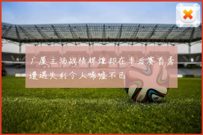广厦主场战绩辉煌却在季后赛首秀遭遇失利令人唏嘘不已