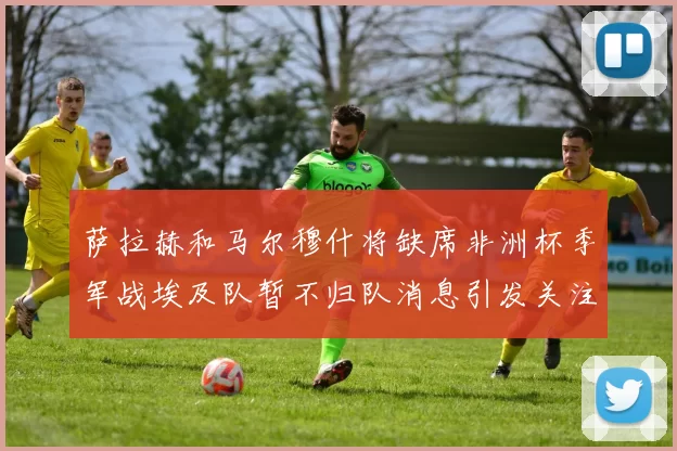 萨拉赫和马尔穆什将缺席非洲杯季军战埃及队暂不归队消息引发关注