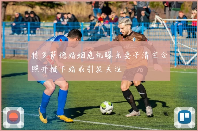 特罗萨德婚姻危机曝光妻子清空合照并摘下婚戒引发关注