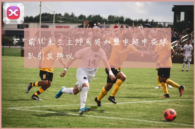 前AC米兰主帅或将加盟中超申花球队引发热议