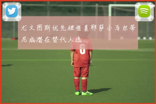 尤文图斯优先租借基耶萨小马尔蒂尼成潜在替代人选