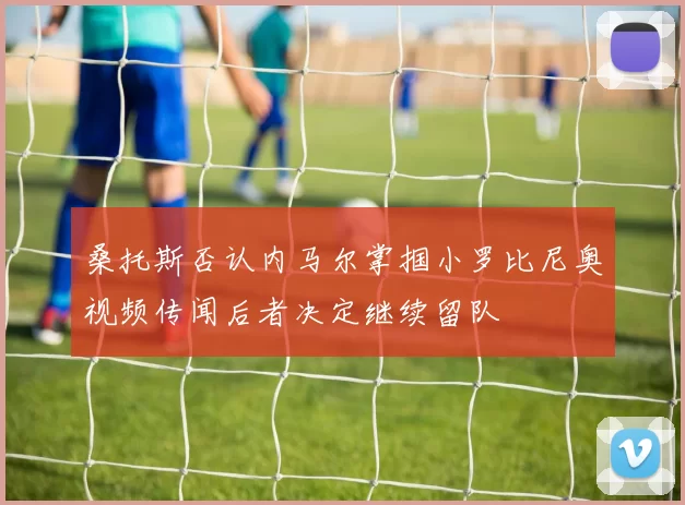 桑托斯否认内马尔掌掴小罗比尼奥视频传闻后者决定继续留队