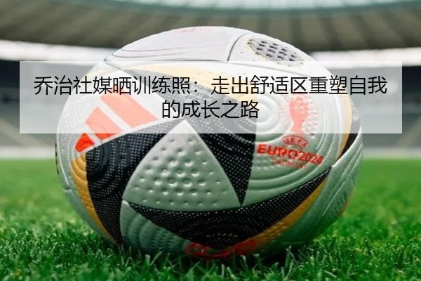 乔治社媒晒训练照：走出舒适区重塑自我的成长之路（leyu）